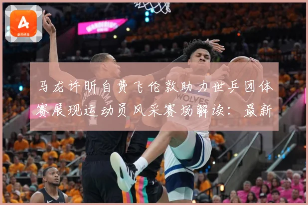 马龙许昕自费飞伦敦助力世乒团体赛展现运动员风采赛场解读：最新赛事动态与深度分析