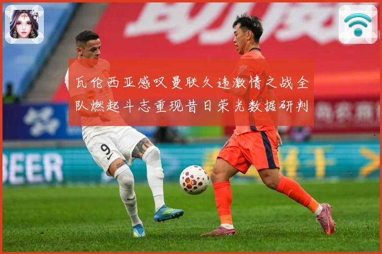 瓦伦西亚感叹曼联久违激情之战全队燃起斗志重现昔日荣光数据研判：最新赛事动态与深度分析
