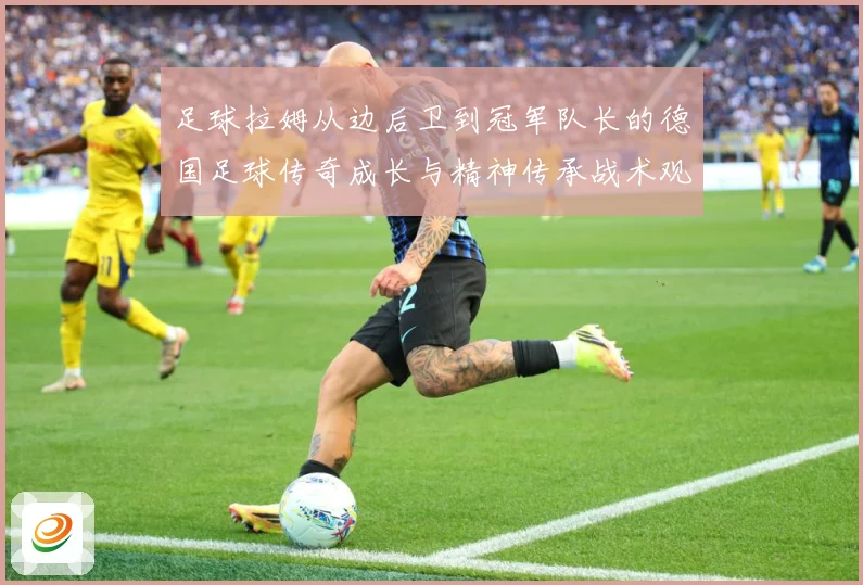 足球拉姆从边后卫到冠军队长的德国足球传奇成长与精神传承战术观察：最新赛事动态与深度分析