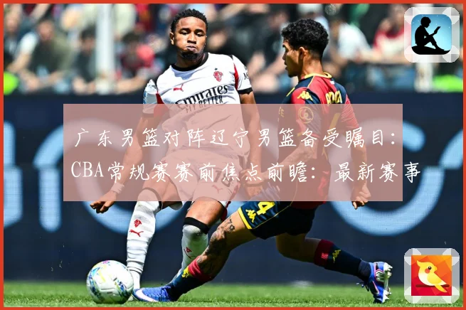 广东男篮对阵辽宁男篮备受瞩目：CBA常规赛赛前焦点前瞻：最新赛事动态与深度分析