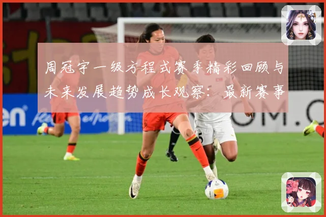 周冠宇一级方程式赛季精彩回顾与未来发展趋势成长观察：最新赛事动态与深度分析