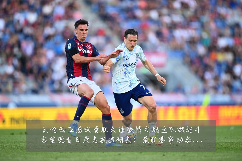 瓦伦西亚感叹曼联久违激情之战全队燃起斗志重现昔日荣光数据研判：最新赛事动态与深度分析