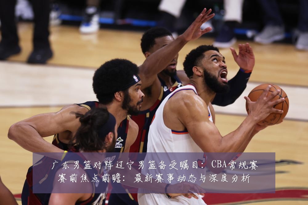 广东男篮对阵辽宁男篮备受瞩目:CBA常规赛赛前焦点前瞻:最新赛事动态与深度分析