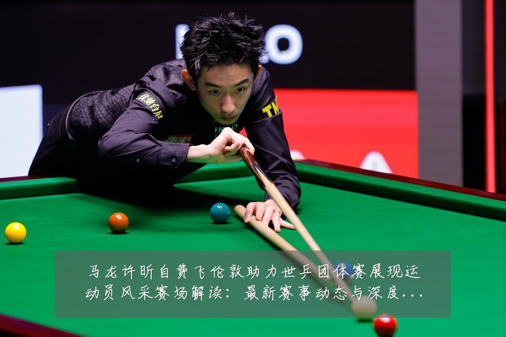马龙许昕自费飞伦敦助力世乒团体赛展现运动员风采赛场解读：最新赛事动态与深度分析